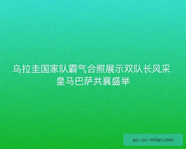 乌拉圭国家队霸气合照展示双队长风采 皇马巴萨共襄盛举