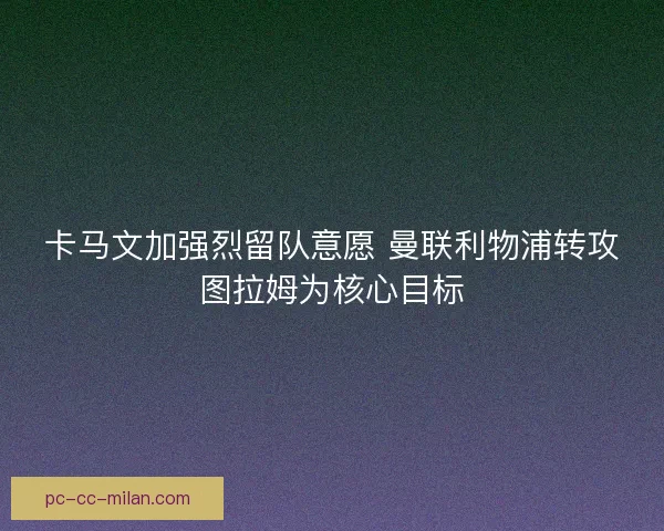 卡马文加强烈留队意愿 曼联利物浦转攻图拉姆为核心目标