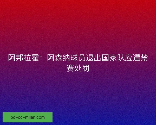 阿邦拉霍：阿森纳球员退出国家队应遭禁赛处罚