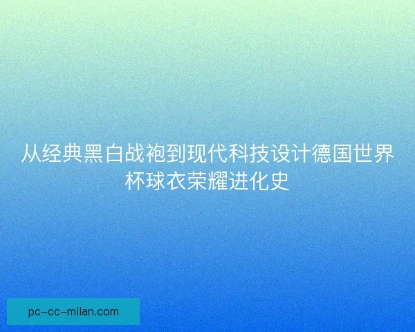 从经典黑白战袍到现代科技设计德国世界杯球衣荣耀进化史